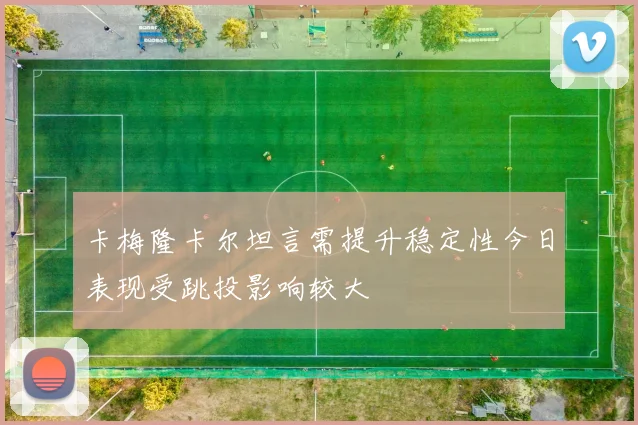 卡梅隆卡尔坦言需提升稳定性今日表现受跳投影响较大