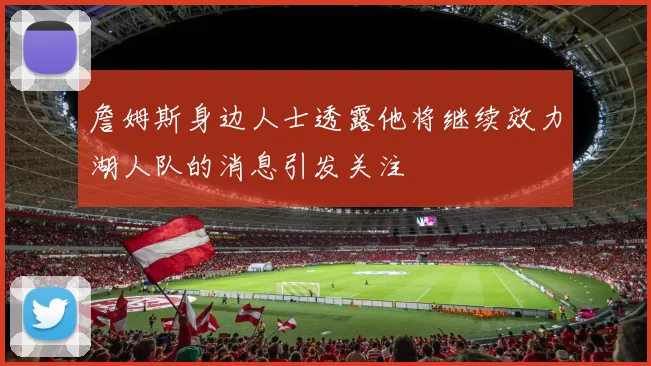 詹姆斯身边人士透露他将继续效力湖人队的消息引发关注
