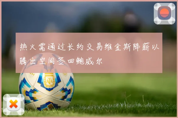 热火需通过长约交易维金斯降薪以腾出空间签回鲍威尔