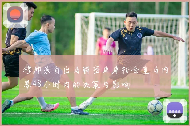 穆帅亲自出马解密库库转会皇马内幕48小时内的决策与影响