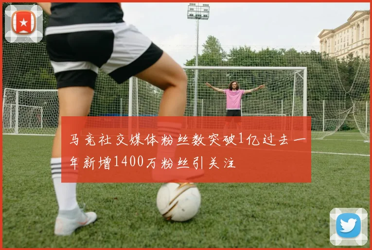 马竞社交媒体粉丝数突破1亿过去一年新增1400万粉丝引关注
