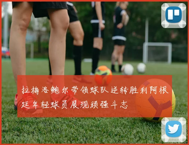 拉梅洛鲍尔带领球队逆转胜利阿根廷年轻球员展现顽强斗志