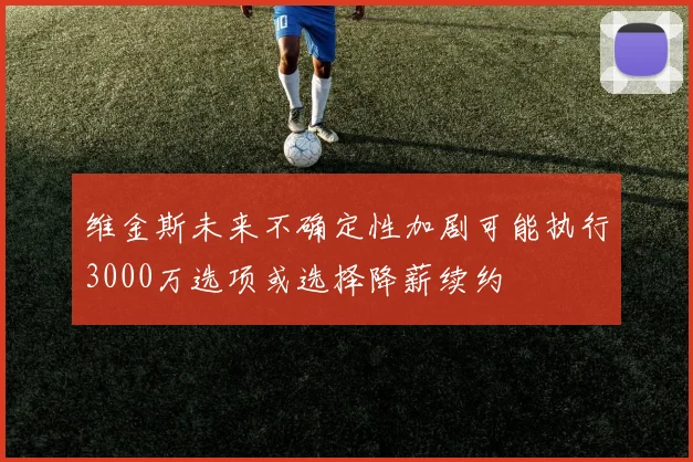 维金斯未来不确定性加剧可能执行3000万选项或选择降薪续约