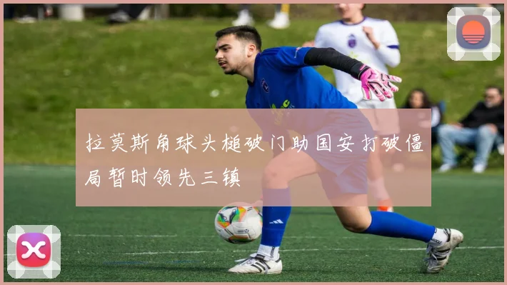 拉莫斯角球头槌破门助国安打破僵局暂时领先三镇